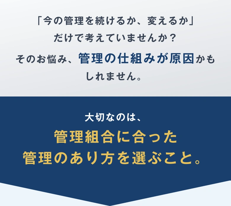 「今の管理を続けるか、変えるか」だけで考えていませんか？そのお悩み、管理の仕組みが原因かもしれません。大切なのは、管理組合に合った管理のあり方を選ぶこと。